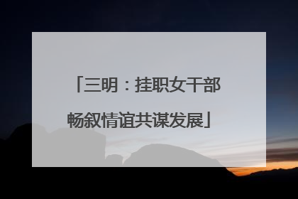 三明：挂职女干部畅叙情谊共谋发展