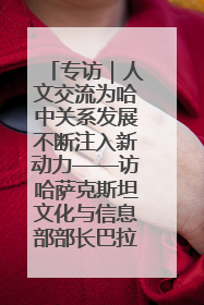 专访｜人文交流为哈中关系发展不断注入新动力——访哈萨克斯坦文化与信息部部长巴拉耶娃