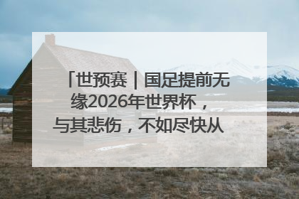 世预赛｜国足提前无缘2026年世界杯，与其悲伤，不如尽快从选帅开始重建