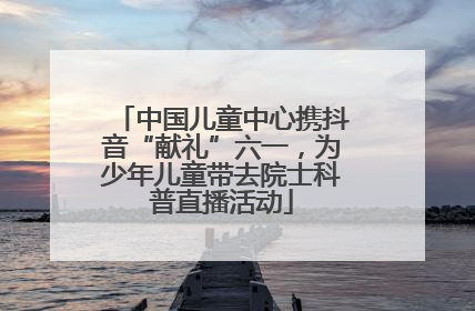 中国儿童中心携抖音“献礼”六一，为少年儿童带去院士科普直播活动