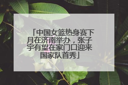 中国女篮热身赛下月在济南举办，张子宇有望在家门口迎来国家队首秀