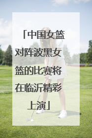 中国女篮对阵波黑女篮的比赛将在临沂精彩上演