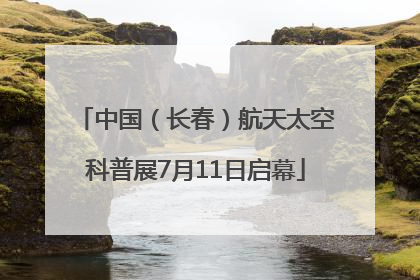 中国（长春）航天太空科普展7月11日启幕