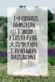 中部制造 扬帆出海①丨湘潭：打造具有强大竞争力的工程机械再制造基地