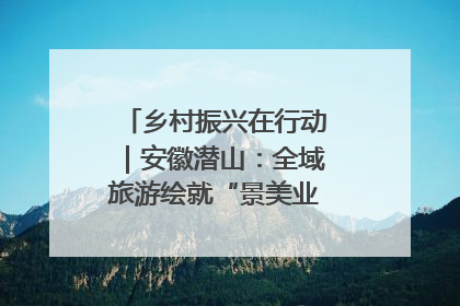 乡村振兴在行动｜安徽潜山：全域旅游绘就“景美业兴民富”新画卷