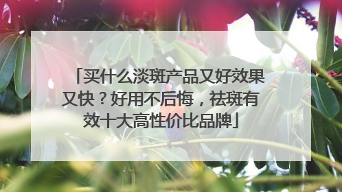 买什么淡斑产品又好效果又快？好用不后悔，祛斑有效十大高性价比品牌