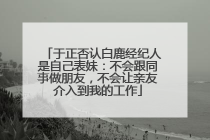 于正否认白鹿经纪人是自己表妹：不会跟同事做朋友，不会让亲友介入到我的工作