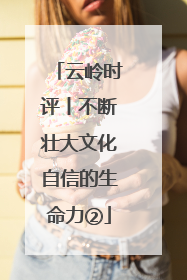 云岭时评丨不断壮大文化自信的生命力②