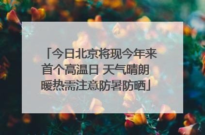 今日北京将现今年来首个高温日 天气晴朗暖热需注意防暑防晒