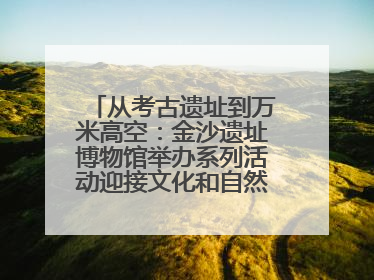 从考古遗址到万米高空：金沙遗址博物馆举办系列活动迎接文化和自然遗产日