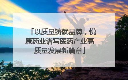 以质量铸就品牌，悦康药业谱写医药产业高质量发展新篇章