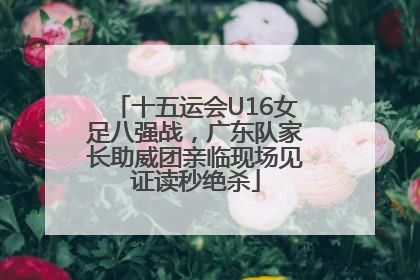 十五运会U16女足八强战，广东队家长助威团亲临现场见证读秒绝杀