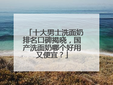 十大男士洗面奶排名口碑揭晓，国产洗面奶哪个好用又便宜？