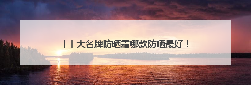 十大名牌防晒霜哪款防晒最好！防晒乳液多少钱真实价格指南？