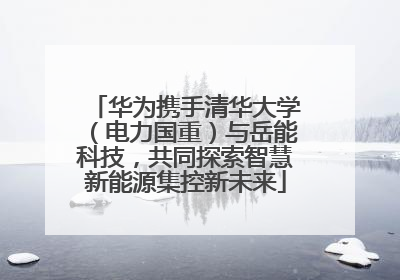 华为携手清华大学（电力国重）与岳能科技，共同探索智慧新能源集控新未来