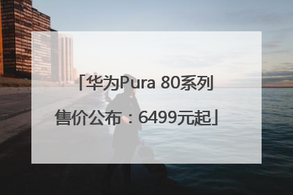 华为Pura 80系列售价公布：6499元起