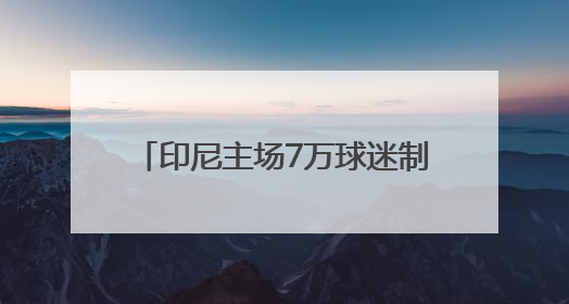 印尼主场7万球迷制造压力？伊万亮出底牌，国足主打进攻