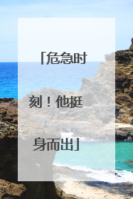 危急时刻！他挺身而出
