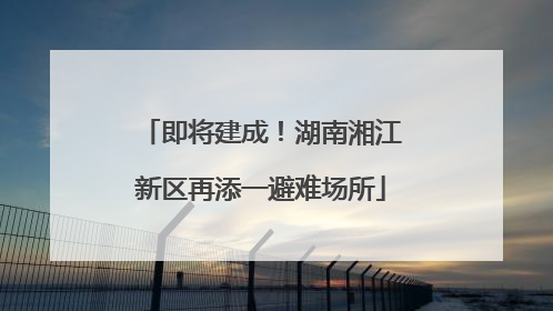 即将建成！湖南湘江新区再添一避难场所