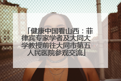 健康中国看山西：菲律宾专家学者及大同大学教授前往大同市第五人民医院参观交流
