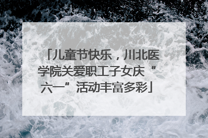 儿童节快乐，川北医学院关爱职工子女庆“六一”活动丰富多彩