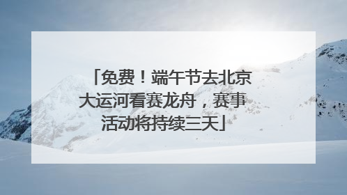 免费！端午节去北京大运河看赛龙舟，赛事活动将持续三天