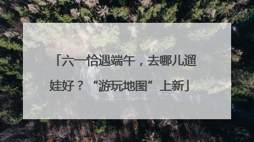 六一恰遇端午，去哪儿遛娃好？“游玩地图”上新