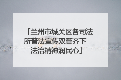 兰州市城关区各司法所普法宣传双管齐下 法治精神润民心