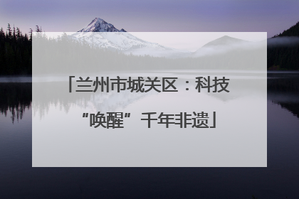 兰州市城关区：科技“唤醒”千年非遗