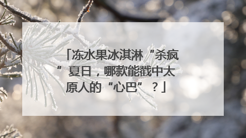 冻水果冰淇淋“杀疯”夏日，哪款能戳中太原人的“心巴”？