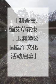 制香囊、编艾草花束，玉渊潭公园端午文化活动启幕
