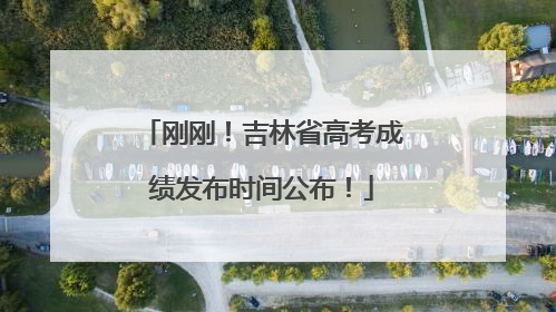 刚刚！吉林省高考成绩发布时间公布！