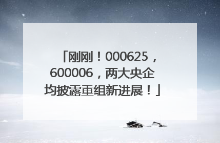 刚刚！000625，600006，两大央企均披露重组新进展！