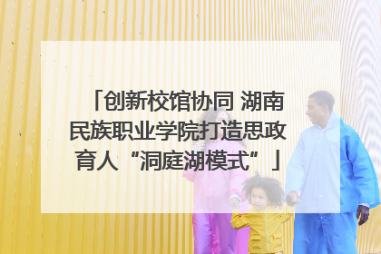 创新校馆协同 湖南民族职业学院打造思政育人“洞庭湖模式”
