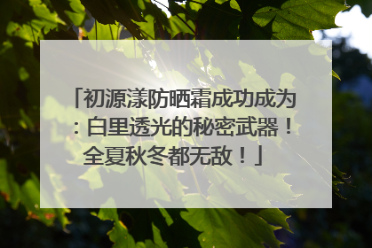 初源漾防晒霜成功成为：白里透光的秘密武器！全夏秋冬都无敌！