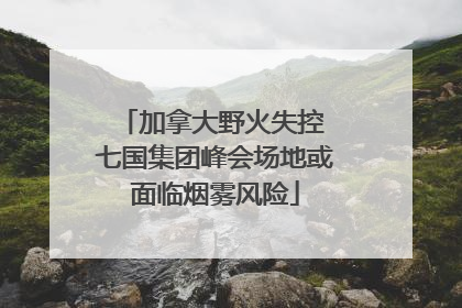 加拿大野火失控 七国集团峰会场地或面临烟雾风险