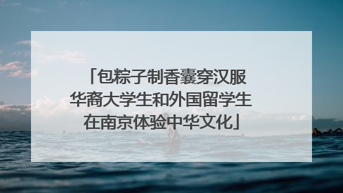 包粽子制香囊穿汉服 华裔大学生和外国留学生在南京体验中华文化