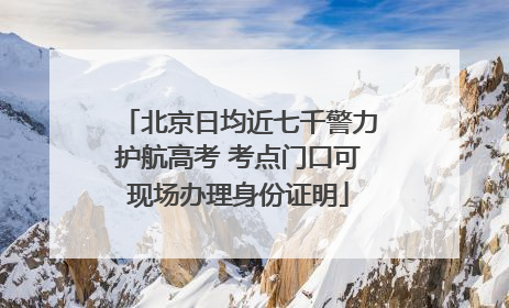 北京日均近七千警力护航高考 考点门口可现场办理身份证明