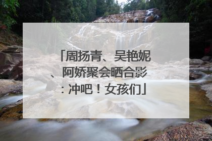 周扬青、吴艳妮、阿娇聚会晒合影：冲吧！女孩们