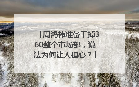 周鸿祎准备干掉360整个市场部，说法为何让人担心？