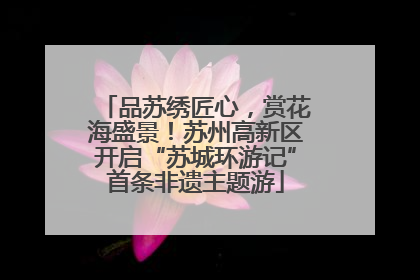 品苏绣匠心，赏花海盛景！苏州高新区开启“苏城环游记”首条非遗主题游