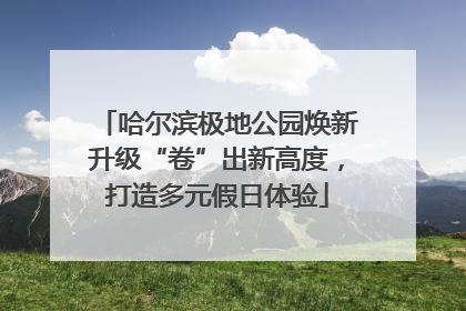 哈尔滨极地公园焕新升级“卷”出新高度，打造多元假日体验