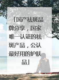 国产祛斑品牌分享，国家唯一认证的祛斑产品，公认最好用的护肤品