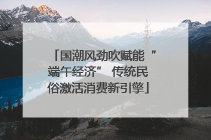 国潮风劲吹赋能“端午经济” 传统民俗激活消费新引擎