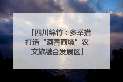 四川绵竹：多举措打造“酒香画境”农文旅融合发展区