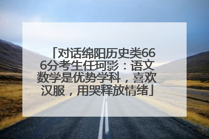 对话绵阳历史类666分考生任珂影：语文数学是优势学科，喜欢汉服，用哭释放情绪