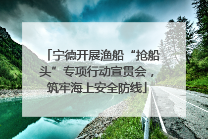 宁德开展渔船“抢船头”专项行动宣贯会，筑牢海上安全防线