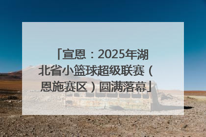 宣恩：2025年湖北省小篮球超级联赛（恩施赛区）圆满落幕