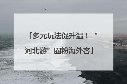 多元玩法促升温！“河北游”圈粉海外客