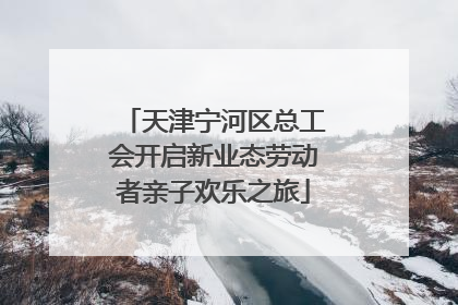 天津宁河区总工会开启新业态劳动者亲子欢乐之旅